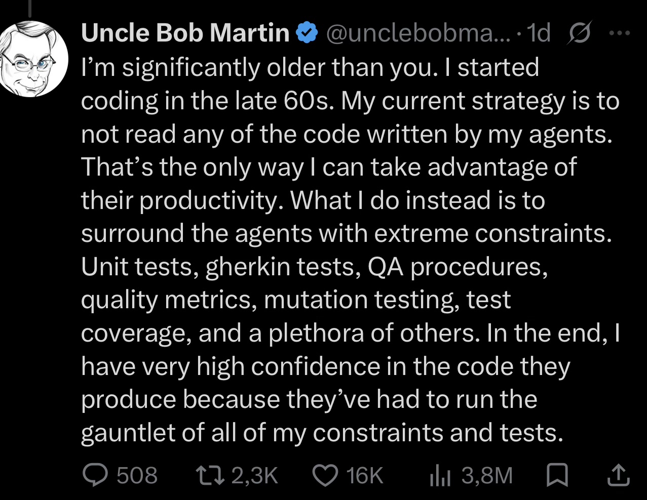 Tweet from Robert C. "Uncle Bob" Martin: "I'm significantly older than you. I started coding in the late 60s. My current strategy is to not read any of the code written by my agents. That's the only way I can take advantage of their productivity. What I do instead is to surround the agents with extreme constraints. Unit tests, gherkin tests, QA procedures, quality metrics, mutation testing, test coverage, and a plethora of others. In the end, I have very high confidence in the code they produce because they've had to run the gauntlet of all my constraints and tests."